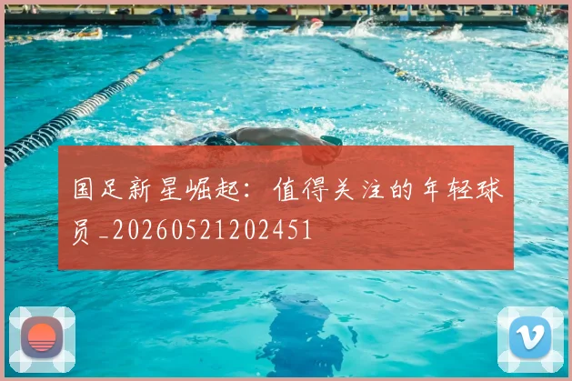国足新星崛起:值得关注的年轻球员_20260521202451