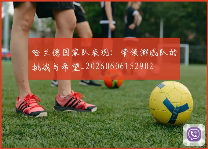 哈兰德国家队表现:带领挪威队的挑战与希望_20260606152902