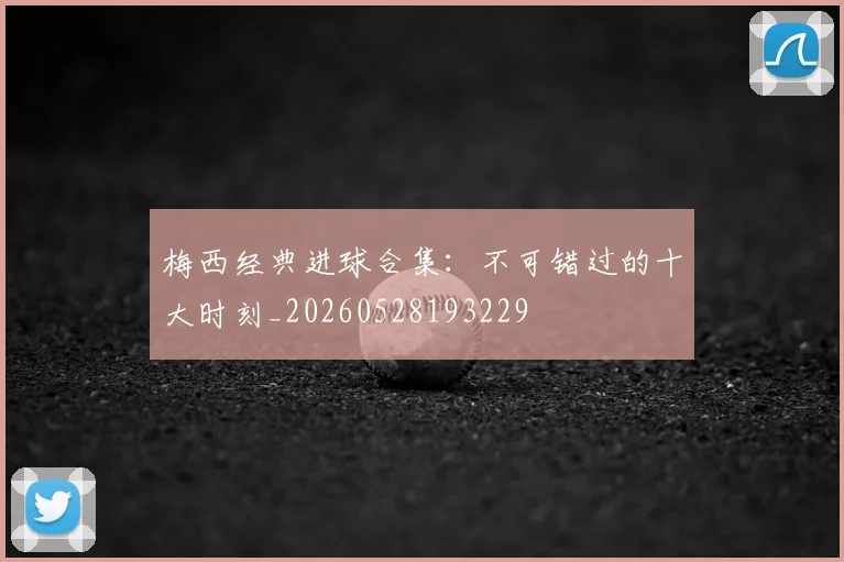 梅西经典进球合集：不可错过的十大时刻_20260528193229