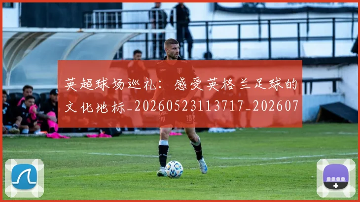 英超球场巡礼：感受英格兰足球的文化地标_20260523113717_20260702174135