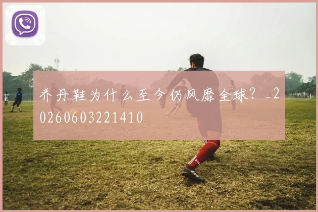 乔丹鞋为什么至今仍风靡全球？_20260603221410