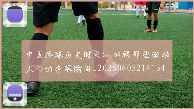 中国排球历史时刻:回顾那些激动人心的夺冠瞬间_20260605214134