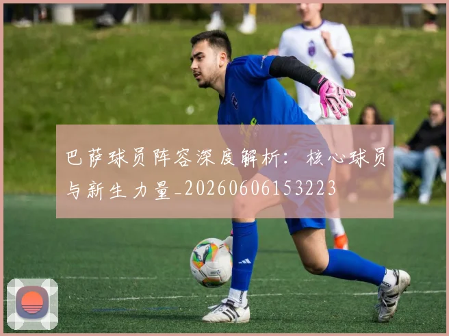 巴萨球员阵容深度解析：核心球员与新生力量_20260606153223