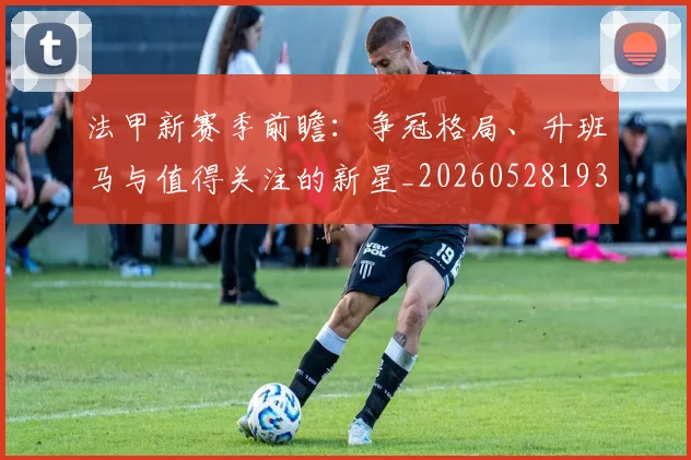 法甲新赛季前瞻:争冠格局、升班马与值得关注的新星_20260528193439